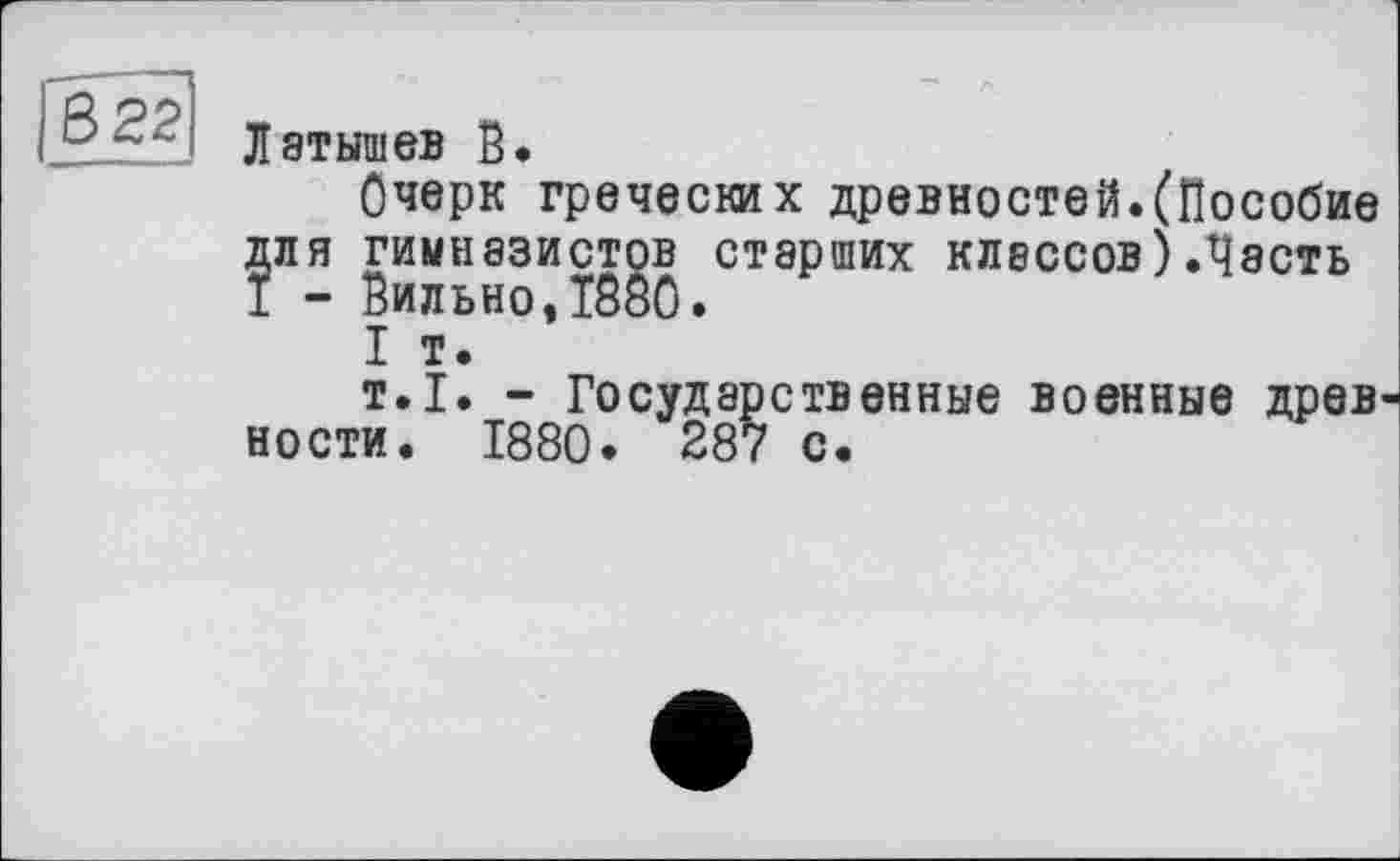 ﻿В 22
Латышев В.
Очерк греческих древностей.(Пособие для гимназистов старших классов)Лесть 1 - Вильно,1880.
I т.
т.1. - Государственные военные древ ности. 1880. 287 с.